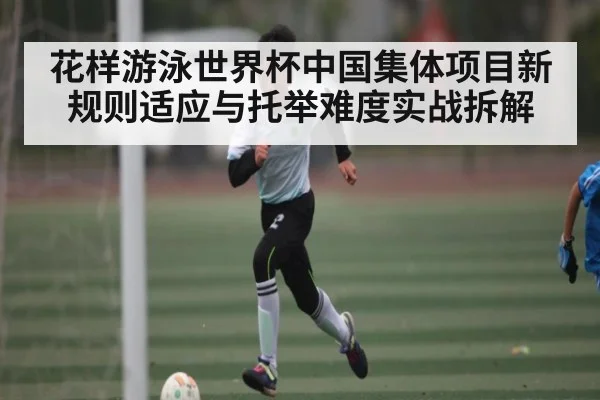 花样游泳世界杯中国集体项目新规则适应与托举难度实战拆解